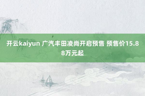 开云kaiyun 广汽丰田凌尚开启预售 预售价15.88万元起