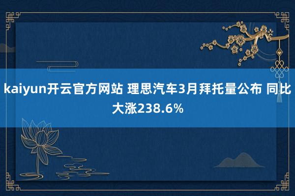 kaiyun开云官方网站 理思汽车3月拜托量公布 同比大涨238.6%