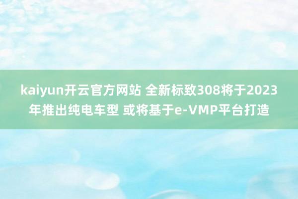 kaiyun开云官方网站 全新标致308将于2023年推出纯电车型 或将基于e-VMP平台打造