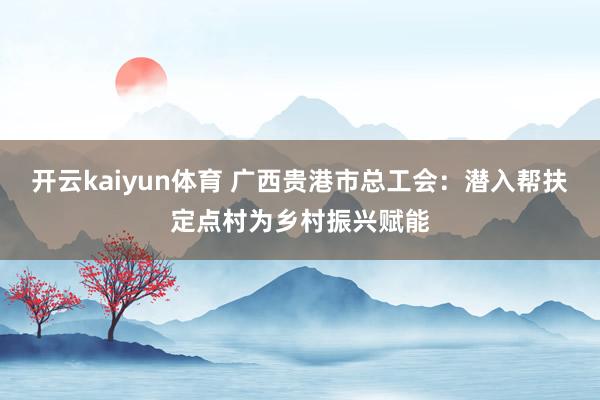 开云kaiyun体育 广西贵港市总工会：潜入帮扶定点村为乡村振兴赋能