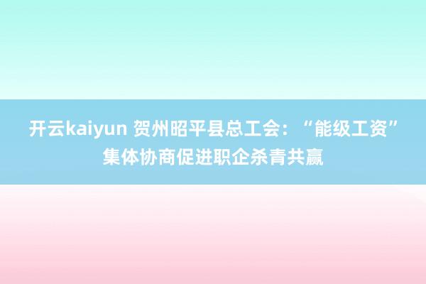 开云kaiyun 贺州昭平县总工会：“能级工资”集体协商促进职企杀青共赢