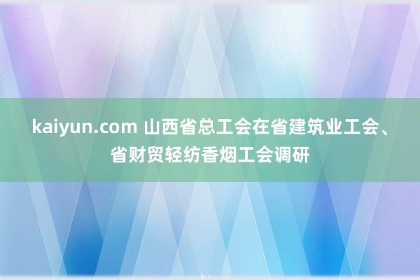 kaiyun.com 山西省总工会在省建筑业工会、省财贸轻纺香烟工会调研