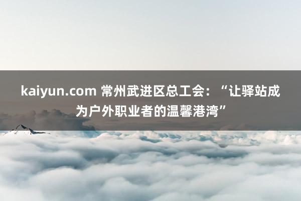 kaiyun.com 常州武进区总工会：“让驿站成为户外职业者的温馨港湾”