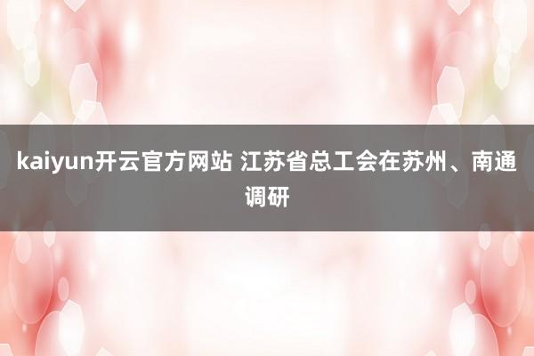 kaiyun开云官方网站 江苏省总工会在苏州、南通调研