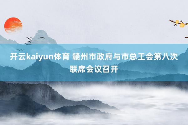 开云kaiyun体育 赣州市政府与市总工会第八次联席会议召开