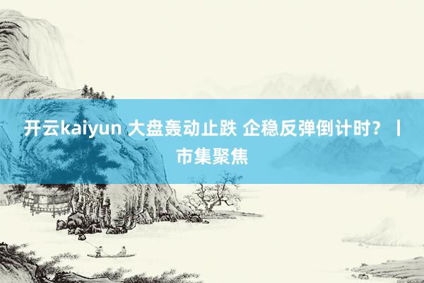 开云kaiyun 大盘轰动止跌 企稳反弹倒计时？丨市集聚焦