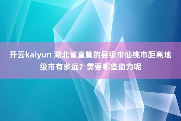 开云kaiyun 湖北省直管的县级市仙桃市距离地级市有多远？需要哪些助力呢