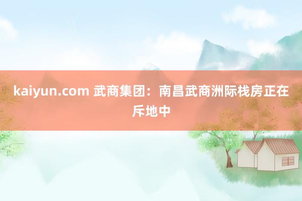 kaiyun.com 武商集团：南昌武商洲际栈房正在斥地中