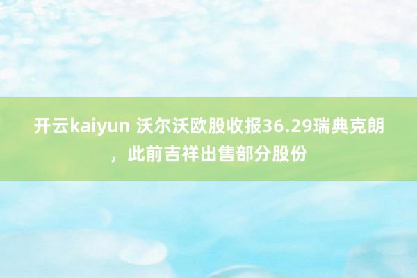 开云kaiyun 沃尔沃欧股收报36.29瑞典克朗，此前吉祥出售部分股份