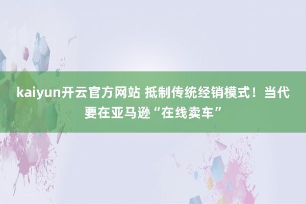 kaiyun开云官方网站 抵制传统经销模式！当代要在亚马逊“在线卖车”