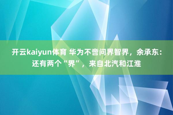 开云kaiyun体育 华为不啻问界智界，余承东：还有两个“界”，来自北汽和江淮