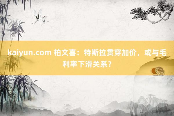 kaiyun.com 柏文喜：特斯拉贯穿加价，或与毛利率下滑关系？