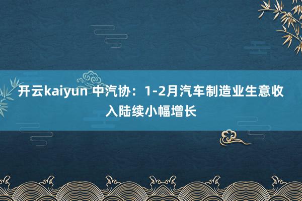 开云kaiyun 中汽协：1-2月汽车制造业生意收入陆续小幅增长