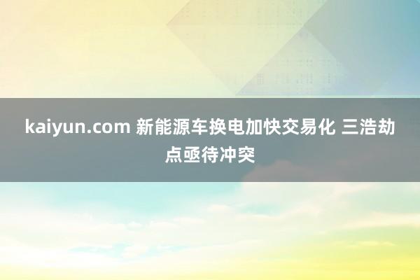 kaiyun.com 新能源车换电加快交易化 三浩劫点亟待冲突