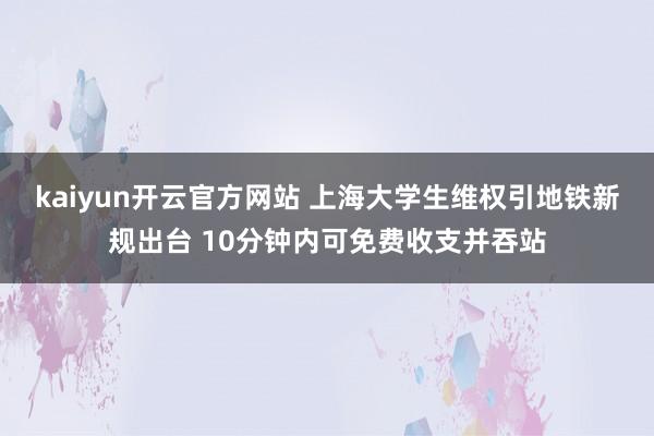 kaiyun开云官方网站 上海大学生维权引地铁新规出台 10分钟内可免费收支并吞站