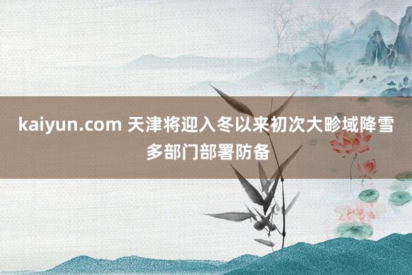 kaiyun.com 天津将迎入冬以来初次大畛域降雪 多部门部署防备