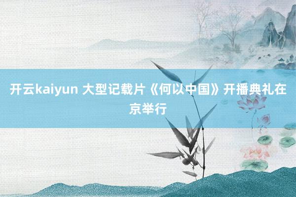 开云kaiyun 大型记载片《何以中国》开播典礼在京举行