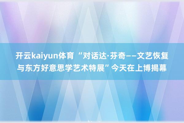 开云kaiyun体育 “对话达·芬奇——文艺恢复与东方好意思学艺术特展”今天在上博揭幕