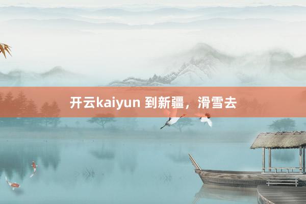 开云kaiyun 到新疆，滑雪去