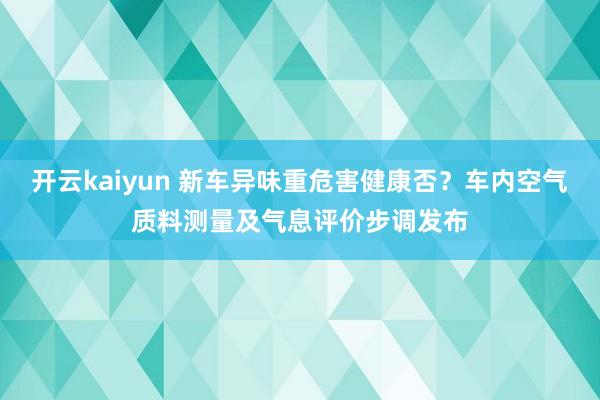 开云kaiyun 新车异味重危害健康否？车内空气质料测量及气息评价步调发布