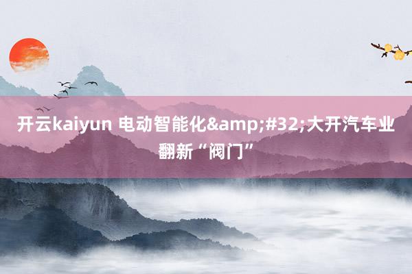 开云kaiyun 电动智能化&#32;大开汽车业翻新“阀门”