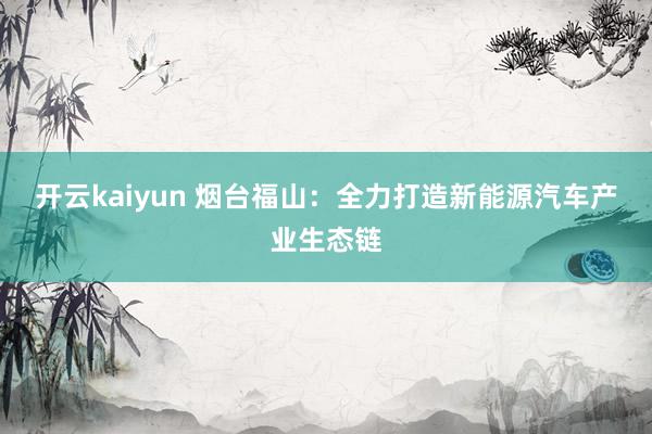 开云kaiyun 烟台福山：全力打造新能源汽车产业生态链