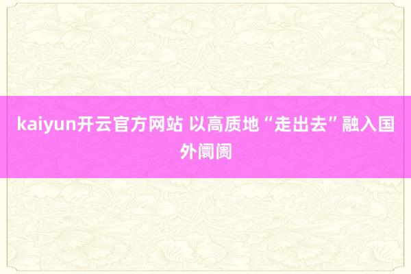 kaiyun开云官方网站 以高质地“走出去”融入国外阛阓