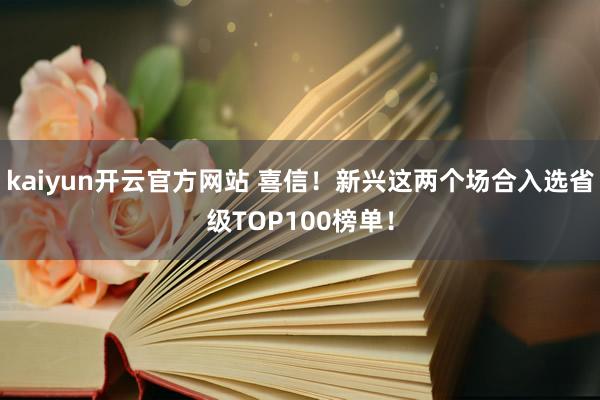 kaiyun开云官方网站 喜信！新兴这两个场合入选省级TOP100榜单！