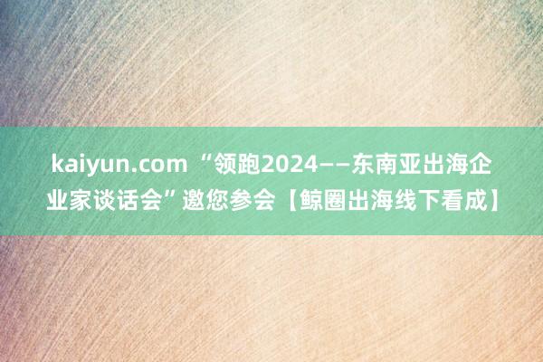 kaiyun.com “领跑2024——东南亚出海企业家谈话会”邀您参会【鲸圈出海线下看成】