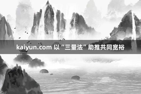 kaiyun.com 以“三量法”助推共同宽裕