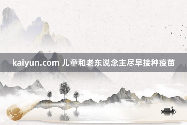 kaiyun.com 儿童和老东说念主尽早接种疫苗