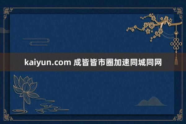 kaiyun.com 成皆皆市圈加速同城同网