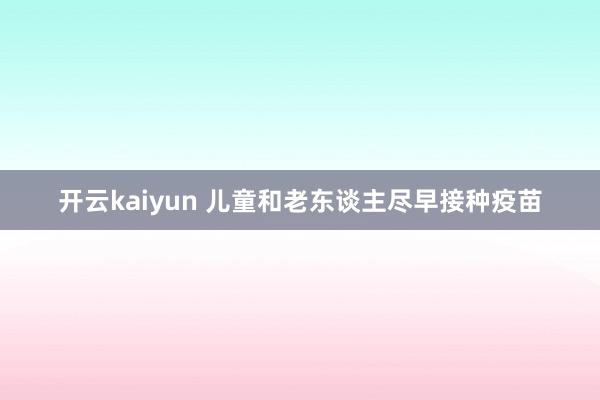 开云kaiyun 儿童和老东谈主尽早接种疫苗