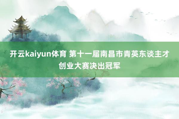 开云kaiyun体育 第十一届南昌市青英东谈主才创业大赛决出冠军