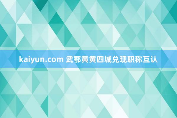 kaiyun.com 武鄂黄黄四城兑现职称互认