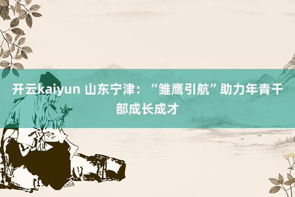 开云kaiyun 山东宁津：“雏鹰引航”助力年青干部成长成才