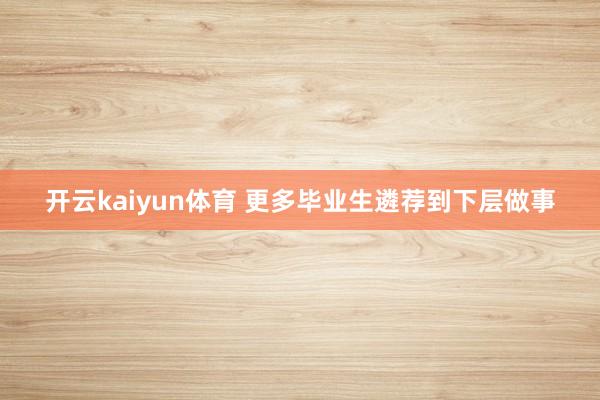 开云kaiyun体育 更多毕业生遴荐到下层做事