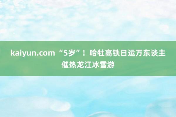 kaiyun.com “5岁”！哈牡高铁日运万东谈主催热龙江冰雪游