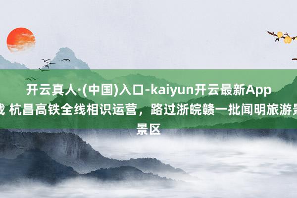 开云真人·(中国)入口-kaiyun开云最新App下载 杭昌高铁全线相识运营，路过浙皖赣一批闻明旅游景区