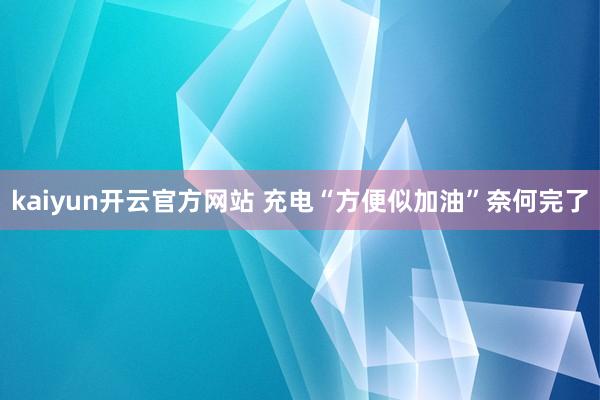 kaiyun开云官方网站 充电“方便似加油”奈何完了