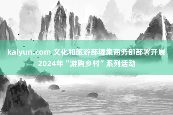 kaiyun.com 文化和旅游部辘集商务部部署开展2024年“游购乡村”系列活动