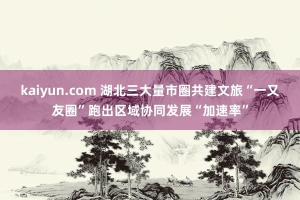 kaiyun.com 湖北三大量市圈共建文旅“一又友圈”跑出区域协同发展“加速率”