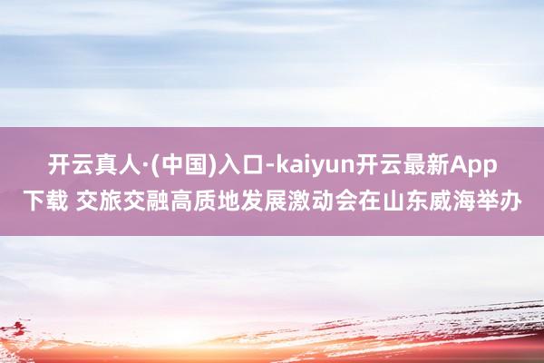 开云真人·(中国)入口-kaiyun开云最新App下载 交旅交融高质地发展激动会在山东威海举办