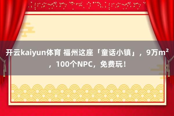 开云kaiyun体育 福州这座「童话小镇」，9万m²，100个NPC，免费玩！