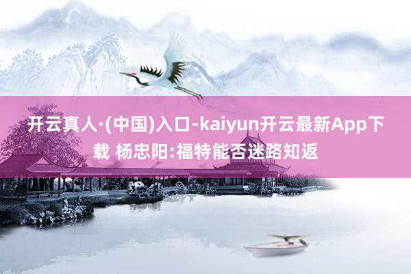 开云真人·(中国)入口-kaiyun开云最新App下载 杨忠阳:福特能否迷路知返