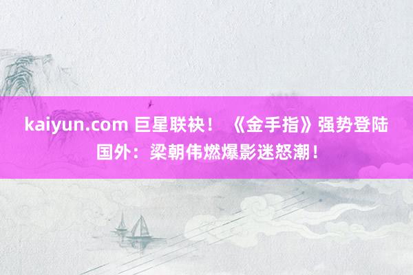 kaiyun.com 巨星联袂！ 《金手指》强势登陆国外：梁朝伟燃爆影迷怒潮！