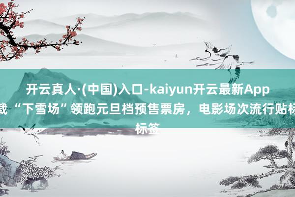 开云真人·(中国)入口-kaiyun开云最新App下载 “下雪场”领跑元旦档预售票房，电影场次流行贴标签