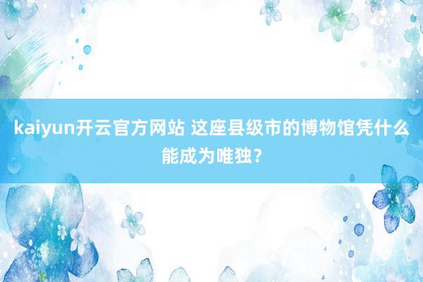 kaiyun开云官方网站 这座县级市的博物馆凭什么能成为唯独？