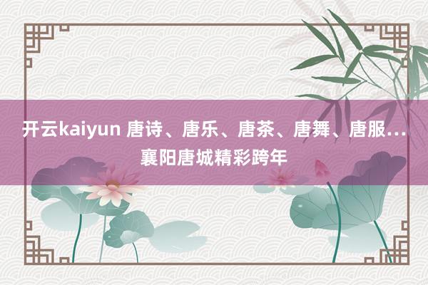 开云kaiyun 唐诗、唐乐、唐茶、唐舞、唐服…襄阳唐城精彩跨年