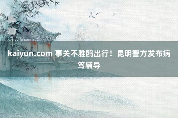 kaiyun.com 事关不雅鸥出行！昆明警方发布病笃辅导